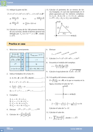 Capítulo
82
Colegios
TRILCE Central: 6198-100
Practica en casa
13. Indique la parte real de:
Z=(1+i)2+(1+2i)2+(1+3i)2+...+(1+ni)2; n∈ +
a) ( )
n n
2
1
+
b) n c) ( )
n n
3
2 5
+
d) ( )
n n
6
1
+
e) n
6
(2n+5)(1–n)
14. Calcular la suma de los 100 primeros términos
de una sucesión, donde el término general está
definido por: Tn=(n+1)i n+1; n ∈ *, siendo:
i= –1.
15. Calcular el perímetro de un terreno de for-
ma triangular, el cual está representado en el
plano gaussiano por los números complejos:
A=1+2i , B=6+14i y C=15+2i ; además:
i= –1 ; |Z1|, |Z2| y |Z3| son módulos.
Im(Z)
Re(Z)
A
B
C
|Z1|
|Z2|
|Z3|
1. Relacionar correctamente:
Z=6+8i
W=5 – 12i
A Zimag. puro : a=3
– –
4 49
+ B – 1
i34 C 9i
z=(a–3)+ai D |Z|=10; |W|=13
2. Indicar Verdadero (V) o Falso (F) :
A. Si: W ∈ C → W+W=2Re(W).................( )
B. (1 + i)2 + (1 – i)2= 4i.............................( )
C.
–
– –
i
i
i
i
1
1
1
1
+
+
= 0 ..................................( )
D. i + i2 + i3 + ..... + i480 = 1...................( )
3. Completar:
A. z1 = 4 – 3i → z1=
B. z2 = – 3 + 6i → z*
2
=
C. z3 = 3+ 4i → |z3|=
D. z4 = – 6 + 6i → |z4|=
4. Efectuar: i100 + i101 + i102 ...... + i2006
5. Calcular: M =
–
i i i
i i i
46 520 673
32 54 65
+
+ +
6. Efectuar:
		 T = i17181920
+i25262728
+i33343536
7. Calcular: S=i2+2i4+3i6+4i8+...+2ni4n
8. Encuentra el módulo del complejo:
		 z =
( ).( )
( ).( )
i i
i i
1 7
3 4 5 12
+ +
+ +
9. Calcule el equivalente de: –
i i i
2 +5
10. Si la gráfica del número complejo:
Z=
mi
m i
1 +
+ ; m ∈ , es la que se muestra en la
figura, encontrar el valor de "m".
Im(Z)
Re(Z)
11. Si:
		 ...
i i i
1 1 1
1
1 1
99
1
+ +
+
+
+
` c c
j m m=a+bi
Calcular el valor de "a – b".
12. Calcular el valor de:
E =
–
ni n
n n i
n 1
2012
2
2
+
=
; E
/
n
; donde: i = –1
13
 