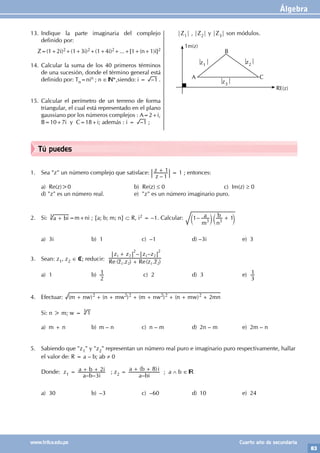 Álgebra
83
www.trilce.edu.pe Cuarto año de secundaria
Tú puedes
1. Sea "z" un número complejo que satisface:
–
z
z
1
1
+ = 1 ; entonces:
a) Re(z)>0			 b) Re(z) ≤ 0				 c) Im(z) ≥ 0		
d) "z" es un número real.		 e) "z" es un número imaginario puro.
2. Si: a bi
+
3
=m+ni ; {a; b; m; n} ⊂ R, i2 = –1. Calcular: –
m
a
n
b
1 1
3 3
+
c c
m m
a) 3i b) 1 c) –1 d) –3i e) 3
3. Sean: z1, z2 ∈ C; reducir: ( . ) ( . )
– –
Re Re
z z z z
z z z z
1 2 1 2
1 2 1 2
+
+
2 2
a) 1 b)
2
1 c) 2 d) 3 e)
3
1
4. Efectuar: ( ) ( ) ( ) ( )
m nw n mw m nw n mw mn
2
2 2 2 2 2 2
+ + + + + + + +
Si: n > m; w = 1
3
a) m + n b) m – n c) n – m d) 2n – m e) 2m – n
5. Sabiendo que "z1" y "z2" representan un número real puro e imaginario puro respectivamente, hallar
el valor de: R = a – b; ab ≠ 0
Donde: z1 =
– –
a b i
a b i
3
2
+ + ; z2 =
–
( )
a bi
a b i
8
+ +
; a ∧ b ∈
a) 30 b) –3 c) –60 d) 10 e) 24
13. Indique la parte imaginaria del complejo
definido por:
Z=(1+2i)2+(1+3i)2+(1+4i)2+...+[1+(n+1)i]2
14. Calcular la suma de los 40 primeros términos
de una sucesión, donde el término general está
definido por: Tn=nin ; n ∈ *,siendo: i = –1 .
15. Calcular el perímetro de un terreno de forma
triangular, el cual está representado en el plano
gaussiano por los números complejos : A=2+i,
B=10+7i y C=18+i; además : i = –1 ;
|Z1| , |Z2| y |Z3| son módulos.
z1 z2
z3
A
B
C
1m(z)
RE(z)
 
