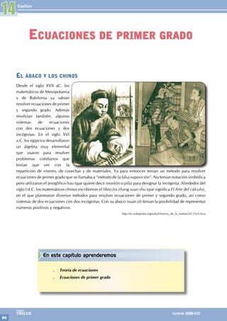 Capítulo
84
Colegios
TRILCE Central: 6198-100
El ábaco y los chinos
Desde el siglo XVII aC. los
matemáticos de Mesopotamia
y de Babilonia ya sabían
resolver ecuaciones de primer
y segundo grado. Además
resolvían también, algunos
sistemas de ecuaciones
con dos ecuaciones y dos
incógnitas. En el siglo XVI
a.C. los egipcios desarrollaron
un álgebra muy elemental
que usaron para resolver
problemas cotidianos que
tenían que ver con la
repartición de víveres, de cosechas y de materiales. Ya para entonces tenían un método para resolver
ecuaciones de primer grado que se llamaba a "método de la falsa suposición". No tenían notación simbólica
pero utilizaron el jeroglífico hau (que quiere decir montón o pila) para designar la incógnita. Alrededor del
siglo I d.C. los matemáticos chinos escribieron el libro Jiu zhang suan shu (que significa El Arte del cálculo),
en el que plantearon diversos métodos para resolver ecuaciones de primer y segundo grado, así como
sistemas de dos ecuaciones con dos incógnitas. Con su ábaco (suan zí) tenían la posibilidad de representar
números positivos y negativos.
http://es.wikipedia.org/wiki/Historia_de_la_matem%C3%A1tica
14
Ecuaciones de primer grado
En este capítulo aprenderemos
.
. Teoría de ecuaciones
.
. Ecuaciones de primer grado
 
