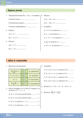 Capítulo
86
Colegios
TRILCE Central: 6198-100
Saberes previos
Aplica lo comprendido
1. Del polinomio lineal: P(x) = 12x + 7 completar:
• Término lineal = .................................
• Coeficiente principal = ..............................
• Término independiente = ....................
2. Efectuar:
a) x3. x5 = ...............................
b) x2 . x5. x9 = ........................
3. Efectuar:
a) (x + 1)2 = ...................
b) (x – 3)2 = ...................
4. Efectuar:
a) (x + 1)(x + 4) = ...................
b) (x – 3)(x – 1) = ...................
5. Completar:
a) x+7=12; entonces: x= .............
b) x – 5=8; entonces: x= .............
c) x – 9 = –11; entonces: x= .............
d) x
6
=2; entonces: x= .............
e) 4x +3= 8; entonces: x= .............
1. Relacionar correctamente:
–
–
x
x x
6
2
4
+ =4 A Ec. polinomial
x2+x4=2x3+1 B Ec. irracional
xxx
=2 C Ec. fraccionaria
x
x x
3
+ =2 D Ec. trascendente
2. Indicar Verdadero (V) o Falso (F) respecto a la
ecuación: xn–2 + x = 4
A. Si: n=3 es una ecuación lineal................ ( )
B. Si: n=2 es una ecuación lineal................ ( )
C. Si: n=3; entonces: x = 2......................... ( )
D. Si: n=2; entonces: x = 0......................... ( )
3. Completar:
A. Si : 3x+2=3x+2 ; entonces: CS = ...........
B. Si : 2x+1=x+4 ; entonces: CS = ...........
C. Si : 4x+2=3x+2 ; entonces: CS = ...........
D. Si : 6x+5=6x+2 ; entonces: CS = ...........
4. Resolver: (x – 5) (x + 3) = (x + 8) (x – 2)
5. Resolver: –
x x
3
2 3
4
2
= +
14
 