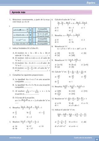 Álgebra
87
www.trilce.edu.pe Cuarto año de secundaria
Aprende más
1. Relacionar correctamente, a partir de la ecua-
ción lineal: ax+b=0
t
a≠0∧b∈ ⇒x=–
a
b A
Compatible
indeterminada
a=0;b≠0⇒0x=–b B
Si: n=2; a≠0
⇒Ecuación lineal
x+axn–1=n C
Compatible
determinada
a=0;b=0⇒0x=0 D Incompatible
2. Indicar Verdadero (V) o Falso (F):
A. Al resolver: 2x + 3x – 30 = 3x + 30; el
valor de "x" es 30.....................................( )
B. Al resolver: 2-[2–x–(–x)]=x+2; el valor de
"x" es 2 ...................................................( )
C. Al resolver: 5(x - 3)=4( 3 – x ); el valor de
"x" es 3 ...................................................( )
D. Al resolver: x+ x x
2 3
+ =44 ; el valor de "x"
es 24 .......................................................( )
3. Completar las siguientes proposiciones:
A. 		La igualdad: 4x+1=x+7 es una acuación
compatible ............
B.		La igualdad: 9x+5=5+9x es una ecuación
compatible ................
C.		Al resolver:
– –
x x
3
1 1
3
1
+ = + x – 2; la
ecuación es.............................
D.		Si la raíz de la ecuación;
		ax+3= x
7
2 31
+ es: x = 2; el valor de "a" es
.......
4. Resuelva: – – –
x x x
2
5 2
3
3 4
4
7 5
+ = – 1
a)
2
1 b)
3
1 c) –
3
1
d) 3 e) – 2
5. Resolver: x x x
3
2
5
1
2
+ + + = +2
a) 34 b) 17 c) 33
d) 18 e) – 17
6. Calcule el valor de "x" en:
		 – – – – –
x x x x x
2
5
5
7
2
4 5 4
5
8 5
2
11 3
+ = +
a) 0 b) – 1 c) 1
d) 2 e)
2
1
7. Resuelva: x – – 3– –
x x
5
3 2
3
2 5
=
a) 0 b) 1 c) 2
d) 4 e) 16
8. Resuelva en "x".
		 (x + a2) (x + b2) = (x + ab)2 ; a ≠ b
a) {0} b) {1} c) {6}
d) {a} e) {ab}
9. Resuelva en "x": – –
b
x a
a
x b
+ =2
a) {a+b} b) {b–a} c) {a–b}
d) {a} e) {b}
10. Calcule "x" en: x x x x
3 35 15 63
+ + + =6
a)
2
27 b)
2
17 c)
2
37
d)
2
7 e) 1
11. Resuelva: –
x x x
32
17
56
7
51
2
+ + + + =3
a) {49} b) {32} c) {51}
d) {
9
7 } e) {45}
12. Resolver en "x": – –
b
a
x
a
a
b
x
b
1 1 1
+ =
` c
j m
a) a+b b) ab c) a – b
d) 1 e) a2+ab+1
13. Indicar el valor de "x" en:
		 – – –
bc
x a
ca
x b
ab
x c
a b c
2 1 1 1
+ + = + +
c m
a)
a b c
1 1 1
+ + b) a+b+c c) abc
d) a2+b2+c2 e) a+b – c
 