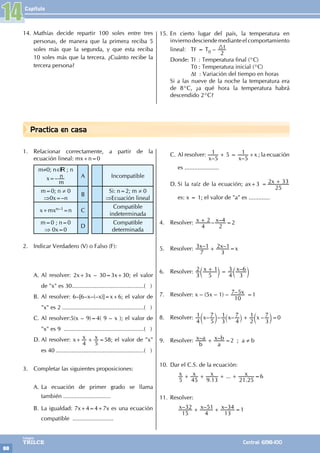 Capítulo
88
Colegios
TRILCE Central: 6198-100
Practica en casa
1. Relacionar correctamente, a partir de la
ecuación lineal: mx+n=0
m≠0; n∈ ; n
x=–
m
n A Incompatible
m=0; n ≠ 0
⇒0x=–n
B
Si: n=2; m ≠ 0
⇒Ecuación lineal
x+mxn–1=n C
Compatible
indeterminada
m=0 ; n=0
⇒ 0x=0
D
Compatible
determinada
2. Indicar Verdadero (V) o Falso (F):
A. Al resolver: 2x+3x – 30=3x+30; el valor
de "x" es 30.............................................( )
B. Al resolver: 6–[6–x–(–x)]=x+6; el valor de
"x" es 2...................................................( )
C. Al resolver:5(x – 9)=4( 9 – x ); el valor de
"x" es 9 ..................................................( )
D. Al resolver: x+ x x
4 5
+ =58; el valor de "x"
es 40.......................................................( )
3. Completar las siguientes proposiciones:
A. La ecuación de primer grado se llama
también .............................
B. La igualdad: 7x+4=4+7x es una ecuación
compatible .........................
C. Al resolver:
– –
x x
5
1 5
5
1
+ = +x ; la ecuación
es .....................
D. Si la raíz de la ecuación; ax+3 = x
25
2 33
+
es: x = 1; el valor de "a" es .............
4. Resolver: – –
x x
4
2
2
4
+ =2
5. Resolver: – –
x x
7
3 1
3
2 1
+ =x
6. Resolver: –
x x
3
2
5
1
4
3
3
6
+ =
c c
m m
7. Resolver: x – (5x – 1) – – x
10
7 5 =1
8. Resolver: – – – –
x x x
4
1
5
7
3
1
4
7
2
1
3
7
+
c ` c
m j m=0
9. Resolver: – –
b
x a
a
x b
+ =2 ; a ≠ b
10. Dar el C.S. de la ecuación:
		
.
...
.
x x x x
5 45 9 13 21 25
+ + + + =6
11. Resolver:
		 – – –
x x x
15
32
4
51
13
34
+ + =1
14. Mathías decide repartir 100 soles entre tres
personas, de manera que la primera reciba 5
soles más que la segunda, y que esta reciba
10 soles más que la tercera. ¿Cuánto recibe la
tercera persona?
15. En cierto lugar del país, la temperatura en
inviernodesciendemedianteelcomportamiento
lineal: TF = T0 – t
2
3
			
Donde: Tf : Temperatura final (°C)
		 T0 : Temperatura inicial (°C)
		 Dt : Variación del tiempo en horas
Si a las nueve de la noche la temperatura era
de 8°C, ¿a qué hora la temperatura habrá
descendido 2°C?
14
 