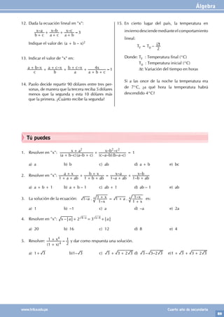 Álgebra
89
www.trilce.edu.pe Cuarto año de secundaria
Tú puedes
1. Resolver en "x":
( – )( – ) ( – – )( – – )
– –
a b c a b c
x a
c a b b a c
x b c
2 2 2
+ +
+ + = 1
a) a b) b c) ab d) a + b e) bc
2. Resolver en "x":
–
–
–
–
a ab
a x
b ab
b x
a ab
x a
b ab
x b
1 1 1 1
+ +
+ +
+ +
+ =
+
+
+
a) a + b + 1 b) a + b – 1 c) ab + 1 d) ab – 1 e) ab
3. La solución de la ecuación: – .
–
. –
a
x
x a
x
x
1
1
1 1
1
1
+ = +
+
4 4 es:
a) 1 b) –1 c) a d) –a e) 2a
4. Resolver en "x": – 2 3
x a a
4 4
a a
– –
+ = +
a) 20 b) 16 c) 12 d) 8 e) 4
5. Resolver:
( )
x
x
1
1
2
1
4
4
+
+ = y dar como respuesta una solución.
a) 1+ 3 		 b)1– 3 c) 3 3 2 3
+ + d) – –
3 3 2 3 e)1 3 3 2 3
+ + +
12. Dada la ecuación lineal en "x":
		 – – –
b c
x a
a c
x b
a b
x c
+
+
+
+
+
=3
Indique el valor de: (a + b – x)2
13. Indicar el valor de "x" en:
– – –
c
a b x
b
a c x
a
b c x
a b c
x
4
+ + + + + +
+ +
=1
14. Paolo decide repartir 90 dólares entre tres per-
sonas, de manera que la tercera reciba 5 dólares
menos que la segunda y esta 10 dólares más
que la primera. ¿Cuánto recibe la segunda?
15. En cierto lugar del país, la temperatura en
inviernodesciendemedianteelcomportamiento
lineal:
TF = T0 – t
2
∅
Donde: TF : Temperatura final (°C)
		 T0 : Temperatura inicial (°C)
		 Dt: Variación del tiempo en horas
Si a las once de la noche la temperatura era
de 7°C, ¿a qué hora la temperatura habrá
descendido 4°C?
 