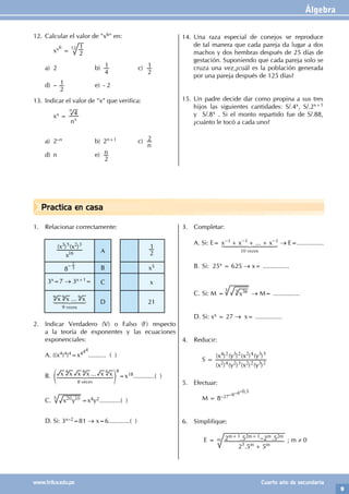 Álgebra
9
www.trilce.edu.pe Cuarto año de secundaria
Practica en casa
12. Calcular el valor de "x6" en:
		xx6
= 2
1
12
a) 2 b)
4
1 c)
2
1
d) –
2
1 e) - 2
13. Indicar el valor de "x" que verifica:
		xx =
n
4
x
n
a) 2–n b) 2n+1 c)
n
2
d) n e) n
2
14. Una raza especial de conejos se reproduce
de tal manera que cada pareja da lugar a dos
machos y dos hembras después de 25 días de
gestación. Suponiendo que cada pareja solo se
cruza una vez,¿cuál es la población generada
por una pareja después de 125 días?
15. Un padre decide dar como propina a sus tres
hijos las siguientes cantidades: S/.4x, S/.2x+1
y S/.8x . Si el monto repartido fue de S/.88,
¿cuánto le tocó a cada uno?
1. Relacionar correctamente:
( ) ( )
x
x x
16
3 5 2 3
A 2
1
8
– 1
3 B x5
3x=7 → 3x+1= C x
...
x x x
veces
9
1 2 3
44
4 44
4
9 9 9
D 21
2. Indicar Verdadero (V) o Falso (F) respecto
a la teoría de exponentes y las ecuaciones
exponenciales:
A. ((x4)4)4=x444
.......... ( )
B. ...
x x x x x x
e o
1 2 3
4444
4 4444
4
4 4 4 8
8 veces
=x18............( )
C. x y
20 10
5
=x4y2............( )
D. Si: 3x–2=81 → x=6............( )
3. Completar:
A. Si: E= ...
x x x
– – –
veces
1 1 1
10
+ + +
1 2 3
4444
4 4444
4
→ E=...............
B. Si: 25x = 625 → x= ...............
C. Si: M = x36
3 3
→ M= ...............
D. Si: xx = 27 → x= ...............
4. Reducir:
		 S =
( ) ( ) ( ) ( )
( ) ( ) ( ) ( )
x y x y
x y x y
2 4 2 3 2 2 3 2
4 2 3 2 2 4 3 3
5. Efectuar:
		 M = 8–27–9–4–0,5
6. Simplifique:
		 E =
2 .5
. – .
5
2 5 2 5
m m
m m m m
3
1 2 1 2
+
+ +
m ; m ≠ 0
 