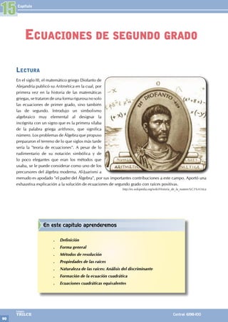 Capítulo
90
Colegios
TRILCE Central: 6198-100
Lectura
En el siglo III, el matemático griego Diofanto de
Alejandría publicó su Aritmética en la cual, por
primera vez en la historia de las matemáticas
griegas, se trataron de una forma rigurosa no solo
las ecuaciones de primer grado, sino también
las de segundo. Introdujo un simbolismo
algebraico muy elemental al designar la
incógnita con un signo que es la primera sílaba
de la palabra griega arithmos, que significa
número. Los problemas de Álgebra que propuso
prepararon el terreno de lo que siglos más tarde
sería la "teoría de ecuaciones". A pesar de lo
rudimentario de su notación simbólica y de
lo poco elegantes que eran los métodos que
usaba, se le puede considerar como uno de los
precursores del álgebra moderna. Al-Juarismi a
menudo es apodado "el padre del Álgebra", por sus importantes contribuciones a este campo. Aportó una
exhaustiva explicación a la solución de ecuaciones de segundo grado con raíces positivas.
http://es.wikipedia.org/wiki/Historia_de_la_matem%C3%A1tica
15
Ecuaciones de segundo grado
En este capítulo aprenderemos
.
. Definición
.
. Forma general
.
. Métodos de resolución
.
. Propiedades de las raíces
.
. Naturaleza de las raíces: Análisis del discriminante
.
. Formación de la ecuación cuadrática
.
. Ecuaciones cuadráticas equivalentes
 