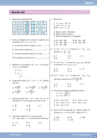 Álgebra
93
www.trilce.edu.pe Cuarto año de secundaria
Aprende más
1. Relacionar correctamente:
x2+x+1=0 A x1.x2=1/4
x2+6x+5=0 B x1+x2=–1
x2–9x+8=0 C D=16
4x2+4x+1=0 D C.S.={1;8}
2. Indicar Verdadero (V) o Falso (F) respecto a la
ecuación: mx2 + nx + m = 0
A. La suma de raíces es igual a: –m/n..........( )
B. Tiene raíces recíprocas............................( )
C. Su discriminante es igual a: n2–4mn........( )
D. Su producto de raíces es 1.......................( )
3. Respecto a la ecuación: 5x2 – 4x – 2=0 de raí-
ces x1; x2 completar:
		x1 + x2 =
		x1 . x2 =
		 D =
4. Luego de resolver: 2x2 – 3x – 1 = 0 , señalar
una raíz.
a) –
2
3 15 b)
4
3 17
+ c)
2
3 17
+
d) –
4
3 15 e) –
2
17 3
5. Sea la ecuación: (2k + 1)x2 + (3k – 3)x+5 = 0.
Calcular "k", si la suma de sus raíces es 3/4.
a)
4
1 b)
2
1 c) 1
d) 2 e)
4
3
6. Calcular el valor de "p", si la ecuación:
3x2 – (4p - 20)x + 1 = 0 tiene raíces simétricas.
a) – 5 b) 5 c) 6
d) 0 e)
5
1
7. Relacione:
I. x2 + 6x + 10 = 0
II. 2x2 + 5x – 1 = 0
III.4x2 – 4x + 1 = 0
A. Raíces reales y diferentes
B. Raíces reales e iguales
C. Raíces imaginarias y conjugadas
a) IA – IIB – IIIC b) IB – IIA – IIIC
c) IC – IIA – IIIB d) IC – IIB – IIIA
e) IA – IIC – IIIB
8. Si: 3x2 – 7x + 1 = 0 tiene C.S. = {x1 ; x2},
calcule: E =
x x
1 1
1 2
+
a) 3 b) 4 c) 5
d) 6 e) 7
9. Si: x (x – 6) = – 3 tiene C.S.={x1; x2}, calcular
el valor de: T=(1+x1) (1+x2)
a) 8 b) 9 c) 10
d) 11 e) 12
10. Si: x2 + 2bx + 3c = 0 tiene C.S. = {x1 ; x2},
calcule el valor de: M=
b
x x c
6
2
1
2
2
2
+ +
a) 2 b) 3 c) 4
d) 5 e) 6
11. Formar la ecuación cuadrática de raíces:
		x1 = m + –
m 1
2
		x2 = m – –
m 1
2
a) 2x2 – mx+2=0 b) x2 – 2mx+1=0
c) 2x2 – 2mx+1=0 d) x2 – mx+1=0
e) 2x2 – mx+1=0
12. Sean"a"y"b"lasraícesde: x2+2012x+2002=0.
Calcular: G = a2+b2+a2b2+2ab(a+b+1)
a) 169 b) 81 c) 100
d) 121 e) 144
 