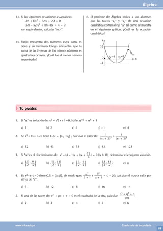 Álgebra
95
www.trilce.edu.pe Cuarto año de secundaria
Tú puedes
1. Si "α" es solución de: x2 – 3 x+1=0, halle: α12 + α6 + 1
a) 3 b) 2 c) 1 d) - 1 e) 4
2. Si: x2+3x+1=0 tiene C.S. = {x1 ; x2} , calcular el valor de:
( ) ( )
x x
3
1
3
1
1
5
2
5
+
+
+
a) 32 b) 43 c) 51 d) 83 e) 123
3. Si "D" es el discriminante de: x2 – (D – 1)x + (D +
4
19 ) = 0 (D > 0), determinar el conjunto solución.
a) ;
2
5
12
9
' 1 b) ;
2
5
2
11
' 1 c) ;
2
3
2
9
' 1 d) ;
2
3
2
11
' 1 e) f
4. Si: x2–x–c=0 tiene C.S.={α; β}, de modo que:
1 1
2 2
β
α
α
β
+
+
+
= c – 20; calcular el mayor valor po-
sitivo de "c".
a) 6 b) 12 c) 8 d) 16 e) 14
5. Si una de las raíces de: x2 + px + q = 0 es el cuadrado de la otra, calcular:
pq
p q q
3 2
+ +
a) 2 b) 3 c) 4 d) 5 e) 6
13. Si las siguientes ecuaciones cuadráticas:
		 (2n +1)x2 + 5nx + 20 = 0
		 (5m – 52)x2 + (m–4)x + 4 = 0
son equivalentes, calcular "m.n".
14. Paolo encuentra dos números cuya suma es
doce y su hermano Diego encuentra que la
suma de las inversas de los mismos números es
igual a tres octavos. ¿Cuál fue el menor número
encontrado?
15. El profesor de Álgebra indica a sus alumnos
que las raíces "x1" y "x2" de una ecuación
cuadrática cortan al eje "X" tal como se muestra
en el siguiente gráfico. ¿Cuál es la ecuación
cuadrática?
y
x
0
–4
32
x1=4 x2=8
f(x)
 