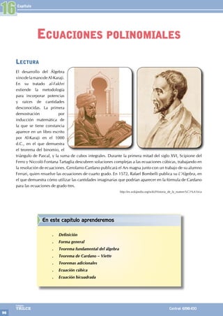 Capítulo
96
Colegios
TRILCE Central: 6198-100
Lectura
El desarrollo del Álgebra
vinodelamanodeAl-Karaji.
En su tratado al-Fakhri
extiende la metodología
para incorporar potencias
y raíces de cantidades
desconocidas. La primera
demostración por
inducción matemática de
la que se tiene constancia
aparece en un libro escrito
por Al-Karaji en el 1000
d.C., en el que demuestra
el teorema del binomio, el
triángulo de Pascal, y la suma de cubos integrales. Durante la primera mitad del siglo XVI, Scipione del
Ferro y Niccolò Fontana Tartaglia descubren soluciones complejas a las ecuaciones cúbicas, trabajando en
la resolución de ecuaciones. Gerolamo Cardano publicará el Ars magna junto con un trabajo de su alumno
Ferrari, quien resuelve las ecuaciones de cuarto grado. En 1572, Rafael Bombelli publica su L’Algebra, en
el que demuestra cómo utilizar las cantidades imaginarias que podrían aparecer en la fórmula de Cardano
para las ecuaciones de grado tres.
http://es.wikipedia.org/wiki/Historia_de_la_matem%C3%A1tica
16
Ecuaciones polinomiales
En este capítulo aprenderemos
.
. Definición
.
. Forma general
.
. Teorema fundamental del álgebra
.
. Teorema de Cardano – Viette
.
. Teoremas adicionales
.
. Ecuación cúbica
.
. Ecuación bicuadrada
 