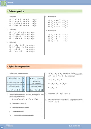 Capítulo
98
Colegios
TRILCE Central: 6198-100
Aplica lo comprendido
Saberes previos
1. Resolver:
a) x2 – 9 = 0		 → x1 = ; x2 =
b) x2 + 9 = 0		 → x1 = ; x2 =
c) x (x – 2) = 0 → x1 = ; x2 =
d) x2 – x – 2=0 → x1 = ; x2 =
2. Resolver:
a) x2 +x +5 = 0 → x1 + x2 =
b) 4x2 +2x – 3=0 → x1 + x2 =
c) x2 – 12 = 0 		 → x1 + x2 =
d) x2 +3x = 0 		 → x1 + x2 =
3. Resolver:
a) x2 +3x +6 = 0		 → x1. x2 =
b) 2x2 +3x – 12 = 0 → x1. x2 =
c) x2 – 4 = 0 		 → x1. x2 =
d) x2 + 4x = 0 		 → x1. x2 =
4. Completar:
a) x1 = 4+ 3 → x2 =
b) x1 = 5 – 7 → x2 =
c) x1 = 6 		 → x2 =
d) x1 = – 2 5 → x2 =
5. Completar:
a) x1 = 3 – 2i → x2 =
b) x1 = 4 + i → x2 =
c) x1 = 2i 		 → x2 =
d) x1 = – i 		 → x2 =
1. Relacionar correctamente:
x4 – 4x2+4=0 A C.S.={–1;–2;–3}
(x+1)(x+2)(x+3)=0 B
Ecuación
bicuadrada
(x2–1)(x2–4)=0 C Ecuación cúbica
x3–x2–6x+3=0 D C.S.={1;–1;2;–2}
2. Indicar Verdadero (V) o Falso (F) respecto a la
ecuación polinomial:
		 P(x) = 85(x – 3)2(x + 2)3(x + 1)2=0
A. Presenta doce raíces................................( )
B. Presenta tres soluciones...........................( )
C. Una raíz es ocho.....................................( )
D. La suma de soluciones es cero.................( )
3. Si "x1", "x2" y "x3" son raíces de la ecuación:
2x3 – 6x2 + 7x + 1 = 0, completar:
A. x1 + x2 + x3 =
B. x1x2 + x2x3 + x1x3 =
C. x1x2x3 =
4. Resolver: (x2 – 4)(x2 – 9) = 0
5. Hallar el mínimo valor de "x” luego de resolver:
x3+x2 – 6x=0
16
 
