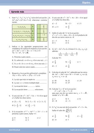 Álgebra
99
www.trilce.edu.pe Cuarto año de secundaria
Aprende más
1. Sean "x1", "x2", "x3" y "x4" raíces de la ecuación:
3x4+6x3+2x2–5x+7=0; relacionar correcta-
mente:
x1.x2.x3.x4 A
3
2
x1.x2.x3+...+x2.x3.x4 B
3
7
x1.x2+x1.x3+...+x3.x4 C – 2
x1+x2+x3+x4 D
3
5
2. Indicar si las siguientes proposiciones son
verdaderas (V) o falsas (F) respecto a la ecuación:
ax4 + bx3 + cx2 + dx + e = 0; a ≠ 0
"b", "c", "d" , "e" ∈ .
A. Presenta cuatro raíces................................( )
B. Si: a≠b≠c≠d ∧ e=0→ x1=0 es una raíz.....( )
C. Si: a=d ∧ b=c=e=0→x1=0 es una raíz..( )
D. Posee solo tres raíces reales.......................( )
3. Respecto a la ecuación polinomial ,completar:
P(x) = 45(x – 6)4(x + 2)8(x – 1)2 x=0
A. La raíz que más se repite es: .......................
B. La raíz: x=–2 tiene multiplicidad: ..............
C. La ecuación tiene ............... raíces.
D. La ecuación tiene .............. soluciones.
4. Si una raíz de: x3 – 3x2 – 13x + 15=0 es igual
a 5, hallar las otras raíces.
a) {3 ; – 1} b) {– 3 ; – 1} c) {– 3 ; 1}
d) {–
3
1 ; 1} e) {
3
1 ; – 1}
5. Si la ecuación: xn+2 + 4xn+1 + 7xn – 1 = 0
presenta cuatro raíces, hallar "n".
a) 4 b) 3 c) 2
d) 1 e) 5
6. Si una raíz de: x3 – 5x2 + 4x – 20 = 0 es igual
a 5, hallar las otras dos.
a) – 2 b) – 2 i c) 2 i
d) ± 2 i e)
2
1
7. Halle el valor de "a" en la ecuación:
x3 + x2 + (1 – 3a)x – 24 = 0, si el producto de
dos de sus raíces raíces es - 8.
a) – 1 b) 2 c) 4
d) 5 e) 6
8. Si: 3x3 – 2x2+7x+k=0 tiene C.S.={x1; x2; x3};
además:
x x x x x x
1 1 1
7
8
1 2 2 3 1 3
+ + =
			
Calcular "k".
a)
4
7 b) –
4
7 c) 1
d) – 1 e)
4
1
9. Calcular el valor de "m", sabiendo que las raíces
de: 4x3 – 24x2+mx+18 = 0 son: x1=α+β,
x2=α y x3 = α – β.
a) 18 b) 21 c) 23
d) 25 e) 27
10. Calcular "a + b" en la ecuación:
x3 + ax2 + bx + 7 = 0
para que una de sus raíces sea x1 = 1 – 8 ,
siendo "a" y "b" ∈ .
a) 2 b) 5 c) 8
d) – 8 e) – 5
11. Si "x0" es una raíz de la ecuación: x5 – 3 = 4x,
hallar el valor de:
–
x
x
8 1
2 5
0
0
5
+
a)
2
1 b)
3
2 c) –
5
3
d) –4 e) 1
 