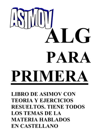 ALG
PARA
PRIMERA
LIBRO DE ASIMOV CON
TEORIA Y EJERCICIOS
RESUELTOS. TIENE TODOS
LOS TEMAS DE LA
MATERIA HABLADOS
EN CASTELLANO
 
