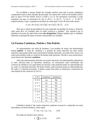 Introdução aos Sistemas Digitais (v.2001/1)        José Luís Güntzel e Francisco Assis do Nascimento   2-12



       Foi escolhida a mesma função do exemplo anterior, para que se possa estabelecer
comparações entre os dois métodos de derivação. Os valores das variáveis de entrada (A,B,C)
para os quais F=0 são (0,0,0), (0,0,1), (1,0,0) e (1,1,1). Os maxtermos associados a essas
condições (ou seja, os maxtermos 0), são A + B + C , A + B + C , A + B + C e A + B + C ,
respectivamente. Logo, a equação em produto de somas para F será o E entre estas somas:
                         F =(A + B + C)(A + B + C)(A + B + C)(A + B + C)            (2.7)

       Note que a ordem de precedência de uma expressão em produto de somas é “primeiro
cada soma deve ser avaliada, para só então avaliar-se o produto”. Isto significa que os
parêntesis em torno de cada termo soma são obrigatórios! Repare também que os símbolos
referentes à operação E (entre os termos soma) podem ser omitidos.



2.6 Formas Canônicas, Padrão e Não-Padrão

       As representações em soma de produtos e em produto de somas são denominadas
formas padrão. A soma de produtos e o produto de somas descritos nas duas seções
anteriores apresentam ainda uma característica bastante particular: em cada termo soma e em
cada termo produto todas as variáveis da função estão presentes. Devido a essa característica,
essas formas são chamadas canônicas.
       Além das representações descritas nas seções anteriores, há representações alternativas
(e mais concisas) para as expressões canônicas. Se associarmos cada combinação das
variáveis de entrada ao seu equivalente em decimal, cada mintermo pode ser representado por
mi, onde i é o decimal associado. De forma similar, cada maxtermo pode ser representado por
Mi, onde i é o decimal associado. A tabela a seguir lista todos os mintermos e maxtermos de
uma função de três variáveis (A, B e C).

                                        A B C    mintermo      maxtermo
                                        0 0 0       m0              M0
                                        0 0 1       m1              M1
                                        0 1 0       m2              M2
                                        0 1 1       m3              M3
                                        1 0 0       m4              M4
                                        1 0 1       m5              M5
                                        1 1 0       m6              M6
                                        1 1 1       m7              M7

       Voltando à função F das seções anteriores, podemos reescrever a expressão em soma
de produtos, na forma canônica, como segue:
                                       F = m2 + m3 + m5 + m6          (2.8)

         Ou ainda, de maneira mais concisa:
                                       F = ∑ (2,3,5,6)                (2.9)
 