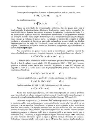 Introdução aos Sistemas Digitais (v.2001/1)         José Luís Güntzel e Francisco Assis do Nascimento   2-13



         E sua expressão em produto de somas, na forma canônica, pode ser reescrita como:
                                      F = M0 ⋅ M1 ⋅ M4 ⋅M7            (2.10)

         Ou simplesmente, como:
                                      F = ∏ (0,1,4,7)                 (2.11)

      Apesar da praticidade das representações canônicas, elas são pouco úteis para a
implementação de circuitos digitais. O número de elementos (portas lógicas e conexões) de
um circuito lógico depende diretamente do número de operações Booleanas (inversão, E e
OU) contidas na expressão associada. Desta forma, é normal que se deseje reduzir o número
de operações contidas numa função, de modo a poder-se implementá-la com circuitos lógicos
mais simples, e portanto, de menor custo. A redução do número de operações é obtida
mediante a eliminação de literais da expressão, aplicando-se as propriedades da álgebra
Booleana descritas na seção 2.4. Um literal é uma variável negada ou uma variável não
negada. O processo de redução de literais (ou de redução de operações, equivalentemente) é
denominado simplificação.
       Para exemplificar os passos básicos para a simplificação algébrica (literal) de
expressões Booleanas, tomemos a expressão canônica, em soma de produtos, para a função F:
                                 F = A BC + A BC + A BC + A BC             (2.12)

        O primeiro passo é identificar pares de mintermos que se diferenciam por apenas um
literal, a fim de aplicar a propriedade (14). Os mintermos ABC e ABC , por exemplo,
possuem os mesmos literais, exceto pela variável C: no primeiro, o literal é C , enquanto no
segundo, o literal é C. Então, com o uso da propriedade (14), pode-se fatorar esses dois
mintermos, obtendo-se:
                                 F = A B(C + C)+ A BC + A BC               (2.13)

         Pela propriedade (4), tem-se que C + C=1. Então, substituindo em 2.13, segue:
                                 F = AB ⋅ 1 + ABC + ABC                    (2.14)

         E pela propriedade (6), AB ⋅1 = AB. Substituindo em 2.14, obtém-se:
                                 F = A B + A BC + A BC                     (2.15)

       Assim, pela manipulação algébrica, obtivemos uma expressão em soma de produtos
que é simplificada em relação a sua expressão em soma de produtos na forma canônica, pois o
número de operações e também de literais foram reduzidos (compare 2.15 com 2.12).
       Entretanto, na equação 2.12, o mintermo ABC também poderia ter sido agrupado com
o mintermo ABC , pois ambos possuem os mesmos literais, exceto pela variável A ( A no
primeiro e A no segundo). Naturalmente, os passos a serem seguidos seriam os mesmos
descritos anteriormente. E a equação resultante seria um pouco diferente, mas com o mesmo
número de operações, sendo portanto, de mesma complexidade. Na verdade, o melhor seria se
pudéssemos agrupar o mintermo ABC com o mintermo ABC e ao mesmo tempo com o
mintermo ABC . Felizmente, a propriedade (3) da álgebra Booleana diz que o OU entre duas
ou mais variáveis Booleanas iguais é igual a própria variável Booleana em questão.
Estendendo esta propriedade, pode-se dizer que o OU entre duas ou mais funções (inclusive
 