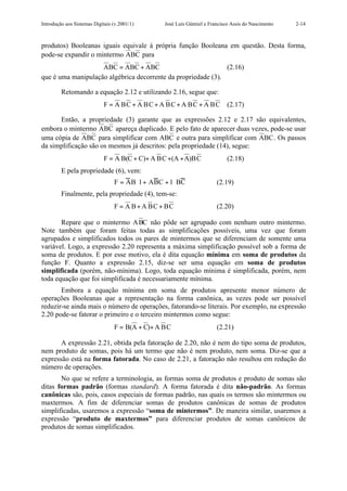 Introdução aos Sistemas Digitais (v.2001/1)      José Luís Güntzel e Francisco Assis do Nascimento   2-14



produtos) Booleanas iguais equivale à própria função Booleana em questão. Desta forma,
pode-se expandir o mintermo ABC para
                    ABC = ABC + ABC                            (2.16)
que é uma manipulação algébrica decorrente da propriedade (3).

         Retomando a equação 2.12 e utilizando 2.16, segue que:
                             F = A BC + A BC + A BC + A BC + A BC            (2.17)

      Então, a propriedade (3) garante que as expressões 2.12 e 2.17 são equivalentes,
embora o mintermo ABC apareça duplicado. E pelo fato de aparecer duas vezes, pode-se usar
uma cópia de ABC para simplificar com ABC e outra para simplificar com ABC . Os passos
da simplificação são os mesmos já descritos: pela propriedade (14), segue:
                             F = A B(C + C)+ A BC +(A + A)BC                 (2.18)
         E pela propriedade (6), vem:
                                 F = AB⋅1+ ABC + 1⋅ BC                  (2.19)
         Finalmente, pela propriedade (4), tem-se:
                                 F = A B + A BC + BC                    (2.20)

       Repare que o mintermo A BC não pôde ser agrupado com nenhum outro mintermo.
Note também que foram feitas todas as simplificações possíveis, uma vez que foram
agrupados e simplificados todos os pares de mintermos que se diferenciam de somente uma
variável. Logo, a expressão 2.20 representa a máxima simplificação possível sob a forma de
soma de produtos. E por esse motivo, ela é dita equação mínima em soma de produtos da
função F. Quanto a expressão 2.15, diz-se ser uma equação em soma de produtos
simplificada (porém, não-mínima). Logo, toda equação mínima é simplificada, porém, nem
toda equação que foi simplificada é necessariamente mínima.
       Embora a equação mínima em soma de produtos apresente menor número de
operações Booleanas que a representação na forma canônica, as vezes pode ser possível
reduzir-se ainda mais o número de operações, fatorando-se literais. Por exemplo, na expressão
2.20 pode-se fatorar o primeiro e o terceiro mintermos como segue:
                                 F = B(A + C)+ A BC                     (2.21)

       A expressão 2.21, obtida pela fatoração de 2.20, não é nem do tipo soma de produtos,
nem produto de somas, pois há um termo que não é nem produto, nem soma. Diz-se que a
expressão está na forma fatorada. No caso de 2.21, a fatoração não resultou em redução do
número de operações.
       No que se refere a terminologia, as formas soma de produtos e produto de somas são
ditas formas padrão (formas standard). A forma fatorada é dita não-padrão. As formas
canônicas são, pois, casos especiais de formas padrão, nas quais os termos são mintermos ou
maxtermos. A fim de diferenciar somas de produtos canônicas de somas de produtos
simplificadas, usaremos a expressão “soma de mintermos”. De maneira similar, usaremos a
expressão “produto de maxtermos” para diferenciar produtos de somas canônicos de
produtos de somas simplificados.
 