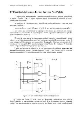 Introdução aos Sistemas Digitais (v.2001/1)       José Luís Güntzel e Francisco Assis do Nascimento       2-15




2.7 Circuitos Lógicos para Formas Padrão e Não-Padrão

      As regras gerais para se realizar o desenho de circuitos lógicos já foram apresentadas
na seção 2.3 (item 2.3.4). As regras seguintes devem ser observadas, a fim de facilitar a
compreensão do desenho:
      • as variáveis de entrada devem ser identificadas preferencialmente à esquerda, junto
aos respectivos fios;
       • inversores devem ser providos para as variáveis que aparecem negadas na equação;
     • as portas que implementam as operações Booleanas que aparecem na equação
normalmente são posicionadas da esquerda para a direita, seguindo a ordem de avaliação dos
operadores (descrita em 2.3.4).

       No caso de equações na forma soma de produtos (canônica ou simplificada), há um
primeiro nível (desconsiderando-se possíveis inversores), constituído somente por portas E,
onde cada porta E implementa um dos produtos da equação. Há ainda um segundo nível,
constituído por uma porta OU, responsável pela “soma” lógica dos produtos. A figura 2.5
mostra um possível circuito lógico para a equação 2.12.
       Repare que em todas as interseções de fios em que há conexão física, deve haver um
ponto (suficientemente grande), como se fora uma “solda”. Logo, quando não há o referido
ponto na interseção de fios, significa que tais fios estão “eletricamente isolados”.



                                              1o nível                   2o nível
            A

            B

            C




                                                                                                      F




                         Figura 2.5 - Um circuito lógico para soma de produtos.

      O circuito da figura 2.5 pode ainda ser desenhado utilizando-se uma notação
simplificada para os inversores das entradas. Ao invés de se desenhar um inversor para cada
variável que aparece negada na equação, coloca-se um círculo junto a cada entrada de cada
 