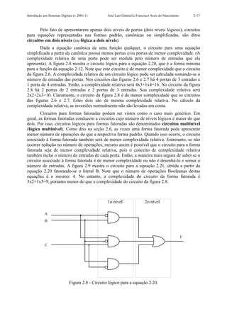 Introdução aos Sistemas Digitais (v.2001/1)       José Luís Güntzel e Francisco Assis do Nascimento       2-17



       Pelo fato de apresentarem apenas dois níveis de portas (dois níveis lógicos), circuitos
para equações representadas nas formas padrão, canônicas ou simplificadas, são ditos
circuitos em dois níveis (ou lógica a dois níveis).
       Dada a equação canônica de uma função qualquer, o circuito para uma equação
simplificada a partir da canônica possui menos portas e/ou portas de menor complexidade. (A
complexidade relativa de uma porta pode ser medida pelo número de entradas que ela
apresenta). A figura 2.8 mostra o circuito lógico para a equação 2.20, que é a forma mínima
para a função da equação 2.12. Note que este circuito é de menor complexidade que o circuito
da figura 2.6. A complexidade relativa de um circuito lógico pode ser calculada somando-se o
número de entradas das portas. Nos circuitos das figuras 2.6 e 2.7 há 4 portas de 3 entradas e
1 porta de 4 entradas. Então, a complexidade relativa será 4x3+1x4=16. No circuito da figura
2.8 há 2 portas de 2 entradas e 2 portas de 3 entradas. Sua complexidade relativa será
2x2+2x3=10. Claramente, o circuito da figura 2.8 é de menor complexidade que os circuitos
das figuras 2.6 e 2.7. Estes dois são de mesma complexidade relativa. No cálculo da
complexidade relativa, as inversões normalmente não são levadas em conta.
        Circuitos para formas fatoradas podem ser vistos como o caso mais genérico. Em
geral, as formas fatoradas conduzem a circuitos cujo número de níveis lógicos é maior do que
dois. Por isso, circuitos lógicos para formas fatoradas são denominados circuitos multinível
(lógica multinível). Como dito na seção 2.6, as vezes uma forma fatorada pode apresentar
menor número de operações do que a respectiva forma padrão. Quando isso ocorre, o circuito
associado à forma fatorada também será de menor complexidade relativa. Entretanto, se não
ocorrer redução no número de operações, mesmo assim é possível que o circuito para a forma
fatorada seja de menor complexidade relativa, pois o conceito de complexidade relativa
também inclui o número de entradas de cada porta. Então, a maneira mais segura de saber se o
circuito associado à forma fatorada é de menor complexidade ou não é desenhá-lo e somar o
número de entradas. A figura 2.9 mostra o circuito para a equação 2.21, obtida a partir da
equação 2.20 fatorando-se o literal B. Note que o número de operações Booleanas destas
equações é o mesmo: 4. No entanto, a complexidade do circuito da forma fatorada é
3x2+1x3=9, portanto menor do que a complexidade do circuito da figura 2.8.



                                                  1o nível                 2o nível

            A
            B



                                                                                                      F

            C




                             Figura 2.8 - Circuito lógico para a equação 2.20.
 
