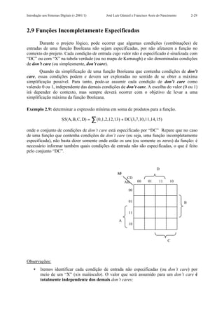 Introdução aos Sistemas Digitais (v.2001/1)    José Luís Güntzel e Francisco Assis do Nascimento       2-29



2.9 Funções Incompletamente Especificadas

       Durante o projeto lógico, pode ocorrer que algumas condições (combinações) de
entradas de uma função Booleana não sejam especificadas, por não afetarem a função no
contexto do projeto. Cada condição de entrada cujo valor não é especificado é sinalizada com
“DC” ou com “X” na tabela verdade (ou no mapa de Karnaugh) e são denominadas condições
de don’t care (ou simplesmente, don’t care).
       Quando da simplificação de uma função Booleana que contenha condições de don’t
care, essas condições podem e devem ser exploradas no sentido de se obter a máxima
simplificação possível. Para tanto, pode-se assumir cada condição de don’t care como
valendo 0 ou 1, independente das demais condições de don’t care. A escolha do valor (0 ou 1)
irá depender do contexto, mas sempre deverá ocorrer com o objetivo de levar a uma
simplificação máxima da função Booleana.

Exemplo 2.9: determinar a expressão mínima em soma de produtos para a função.

                         S5(A,B,C,D) = ∑ (0,1,2,12,13) + DC(3,7,10,11,14,15)

onde o conjunto de condições de don’t care está especificado por “DC” Repare que no caso
de uma função que contenha condições de don’t care (ou seja, uma função incompletamente
especificada), não basta dizer somente onde estão os uns (ou somente os zeros) da função: é
necessário informar também quais condições de entrada não são especificadas, o que é feito
pelo conjunto “DC”.


                                                                                  D
                                                      S5
                                                            CD
                                                           AB       00      01     11      10

                                                              00


                                                              01                                   B

                                                              11

                                                       A
                                                              10



                                                                                         C




Observações:
    •    Iremos identificar cada condição de entrada não especificadas (ou don’t care) por
         meio de um “X” (xis maiúsculo). O valor que será assumido para um don’t care é
         totalmente independente dos demais don’t cares;
 