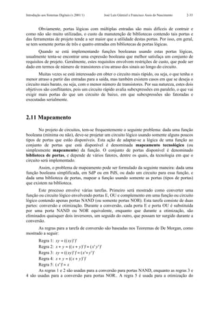 Introdução aos Sistemas Digitais (v.2001/1)   José Luís Güntzel e Francisco Assis do Nascimento   2-33



       Obviamente, portas lógicas com múltiplas entradas são mais difíceis de contruir e
como não são muito utilizadas, o custo da manutenção de bibliotecas contendo tais portas e
das ferramentas de projeto tende a ser maior que a utilidade destas portas. Por isso, em geral,
se tem somente portas de três e quatro entradas em bibliotecas de portas lógicas.
       Quando se está implementando funções booleanas usando estas portas lógicas,
usualmente tenta-se encontrar uma expressão booleana que melhor satisfaça um conjunto de
requisitos de projeto. Geralmente, estes requisitos envolvem restrições de custo, que pode ser
dado em termos de número de transistores e/ou atraso dos sinais ao longo do circuito.
        Muitas vezes se está interessado em obter o circuito mais rápido, ou seja, o que tenha o
menor atraso a partir das entradas para a saída, mas também existem casos em que se deseja o
circuito mais barato, ou seja, com o menor número de transistores. Por sua natureza, estes dois
objetivos são conflitantes, pois um circuito rápido avalia subexpressões em paralelo, o que vai
exigir mais portas do que um circuito de baixo, em que subexpressões são fatoradas e
executadas serialmente.



2.11 Mapeamento

        No projeto de circuitos, tem-se frequentemente o seguinte problema: dada uma função
booleana (mínima ou não), deve-se projetar um circuito lógico usando somente alguns poucos
tipos de portas que estão disponíveis. Esta ação de adaptar-se a lógica de uma função ao
conjunto de portas que está disponível é denominada mapeamento tecnológico (ou
simplesmente mapeamento) da função. O conjunto de portas disponível é denominado
biblioteca de portas, e depende de vários fatores, dentre os quais, da tecnologia em que o
circuito será implementado.
       Assim, o problema de mapeamento pode ser formulado da seguinte maneira: dada uma
função booleana simplificada, em SdP ou em PdS, ou dado um circuito para essa função, e
dada uma biblioteca de portas, mapear a função usando somente as portas (tipos de portas)
que existem na biblioteca.
       Este processo envolve várias tarefas. Primeiro será mostrado como converter uma
função ou circuito lógico envolvendo portas E, OU e complemento em uma função ou circuito
lógico contendo apenas portas NAND (ou somente portas NOR). Esta tarefa consiste de duas
partes: conversão e otimização. Durante a conversão, cada porta E e porta OU é substituída
por uma porta NAND ou NOR equivalente, enquanto que durante a otimização, são
eliminados quaisquer dois inversores, um seguido do outro, que possam ter surgido durante a
conversão.
      As regras para a tarefa de conversão são baseadas nos Teoremas de De Morgan, como
mostrado a seguir:
      Regra 1: xy = ((xy )' )'
      Regra 2: x + y = (( x + y )' )' = ( x ' y ' )'
      Regra 3: xy = (( xy )' )' = ( x '+ y ' )'
      Regra 4: x + y = (( x + y )' )'
      Regra 5: ( x ' )' = x
      As regras 1 e 2 são usadas para a conversão para portas NAND, enquanto as regras 3 e
4 são usadas para a conversão para portas NOR.. A regra 5 é usada para a otimização do
 