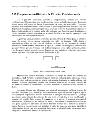 Introdução aos Sistemas Digitais (v.2001/1)       José Luís Güntzel e Francisco Assis do Nascimento   2-35




2.12 Comportamento Dinâmico de Circuitos Combinacionais

       Até o presente, analisamos somente o comportamento estático dos circuitos
combinacionais. Ou seja, dada uma combinação de valores aplicados às entradas do circuito
há um tempo suficientemente longo, determinamos os valores de suas saídas. Entretanto,
durante o funcionamento normal e um circuito, as entradas podem estar mudando com uma
determinada freqüência, como conseqüência da aplicação sucessiva de diferentes conjuntos de
dados. Então, desde que o circuito tenha sido projetado para funcionar nesta freqüência, os
valores das saídas também mudarão (com a mesma freqüência, na pior das hipóteses), como
conseqüência das mudanças das entradas.
       A partir de agora, estaremos assumindo que uma variável Booleana pode se alterar ao
longo do tempo, porém sempre assumindo um valor no intervalo [0;1]. Assim, a
representação gráfica de uma variável Booleana ao longo de um intervalo de tempo é
denominada forma de onda da variável. A figura 3.13 mostra um exemplo de forma de onda
qualquer. Repare que uma forma de onda pode ser imaginada sobre o plano cartesiano, onde o
eixo dos x representa o tempo (crescente da esquerda para a direita) e o eixo dos y representa
o valor lógico da variável (sempre dentro do intervalo [0;1]).

                       A



                                                               tempo


                                  Figura 2.19 - exemplo de forma de onda.

       Quando uma variável Booleana se modifica ao longo do tempo, ela costuma ser
chamada de sinal. Portanto, na análise temporal (também conhecida como análise de timing)
de um circuito, pode-se associar um sinal a cada entrada do circuito e a cada saída de cada
porta do circuito (o conjunto de entradas e de saídas de portas de um circuito é chamado nós
ou nodos do circuito.) Normalmente, os sinais referentes às entradas de um circuito são
dados.
       As portas lógicas são fabricadas com material semicondutor (silício). Apesar das
reduzidas dimensões que a tecnologia atual permite que sejam alcançadas, as portas lógicas
não conseguem responder de maneira instantânea às variações em suas entradas. Ao tempo
que decorre entre alguma das entradas de uma porta se modificar e essa modificação se
propagar até a saída, dá-se o nome de atraso (da porta lógica). O atraso de uma porta P
normalmente é representado por td(P) ou tdP ou tp(P) ou ainda tpP. É importante ressaltar que
cada porta lógica pode apresentar um atraso diferente, mesmo em se tratando de portas de
mesma função e mesmo número de entradas. O valor do atraso de uma porta depende de
vários fatores, dentre eles a tecnologia de fabricação, as dimensões dos transistores que a
compõem, a temperatura do local de operação etc.
 