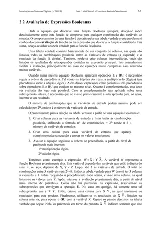 Introdução aos Sistemas Digitais (v.2001/1)   José Luís Güntzel e Francisco Assis do Nascimento   2-5



2.2 Avaliação de Expressões Booleanas

       Dada a equação que descreve uma função Booleana qualquer, deseja-se saber
detalhadamente como esta função se comporta para qualquer combinação das variáveis de
entrada. O comportamento de uma função é descrito pela sua tabela verdade e este problema é
conhecido como avaliação da função ou da expressão que descreve a função considerada. Em
suma, deseja-se achar a tabela verdade para a função Booleana.
        Uma tabela verdade consiste basicamente de um conjunto de colunas, nas quais são
listadas todas as combinações possíveis entre as variáveis de entrada (à esquerda) e o
resultado da função (à direita). Também, pode-se criar colunas intermediárias, onde são
listados os resultados de subexpressões contidas na expressão principal. Isto normalmente
facilita a avaliação, principalmente no caso de equações muito complexas e/ou contendo
muitas variáveis.
       Quando numa mesma equação Booleana aparecem operações E e OU, é necessário
seguir a ordem de precedência. Tal como na álgebra dos reais, a multiplicação (lógica) tem
precedência sobre a adição (lógica). Além disso, expressões entre parêntesis têm precedência
sobre operadores E e OU que estejam no mesmo nível. Quanto à complementação, esta deve
ser avaliada tão logo seja possível. Caso a complementação seja aplicada sobre uma
subexpressão inteira, é necessário que se avalie primeiramente a subexpressão para, só após,
inverter o seu resultado.
       O número de combinações que as variáveis de entrada podem assumir pode ser
calculado por 2n, onde n é o número de variáveis de entrada.
         O procedimento para a criação da tabela verdade a partir de uma equação Booleana é:
         1. Criar colunas para as variáveis de entrada e listar todas as combinações
            possíveis, utilizando a fórmula no de combinações = 2n (onde n é o
            número de variáveis de entrada);
         2. Criar uma coluna para cada variável de entrada que apareça
            complementada na equação e anotar os valores resultantes;
         3. Avaliar a equação seguindo a ordem de precedência, a partir do nível de
            parêntesis mais internos:
                1o multiplicação lógica
                2o adição lógica
       Tomemos como exemplo a expressão W = X + Y ⋅ Z . A variável W representa a
função Booleana propriamente dita. Esta variável depende das variáveis que estão à direita do
sinal =, ou seja, depende de X, Y e Z. Logo, são 3 as variáveis de entrada. O total de
combinações entre 3 variáveis será 23=8. Então, a tabela verdade para W deverá ter 3 colunas
à esquerda e 8 linhas. Seguindo o procedimento dado acima, cria-se uma coluna, na qual
listam-se os valores para Z. Após, inicia-se a avaliação propriamente dita, a partir do nível
mais interno de parêntesis. Como não há parêntesis na expressão, resolvem-se as
subexpressões que envolvem a operação E. No caso em questão, há somente uma tal
subexpressão, que é X ⋅Y . Então, cria-se uma coluna para X ⋅Y , na qual anotam-se os
resultados para este produto. Finalmente, utilizam-se os resultados de X ⋅Y , listados na
coluna anterior, para operar o OU com a variável X. Repare os passos descritos na tabela
verdade que segue. Nela, os parêntesis em torno do produto X ⋅Y indicam somente que este
 