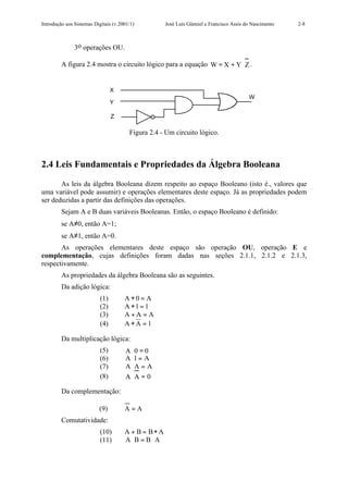 Introdução aos Sistemas Digitais (v.2001/1)          José Luís Güntzel e Francisco Assis do Nascimento   2-8



               3o operações OU.

         A figura 2.4 mostra o circuito lógico para a equação W = X + Y ⋅ Z .


                                 X
                                                                                          W
                                 Y

                                 Z

                                        Figura 2.4 - Um circuito lógico.



2.4 Leis Fundamentais e Propriedades da Álgebra Booleana

       As leis da álgebra Booleana dizem respeito ao espaço Booleano (isto é., valores que
uma variável pode assumir) e operações elementares deste espaço. Já as propriedades podem
ser deduzidas a partir das definições das operações.
         Sejam A e B duas variáveis Booleanas. Então, o espaço Booleano é definido:
         se A≠0, então A=1;
         se A≠1, então A=0.
       As operações elementares deste espaço são operação OU, operação E e
complementação, cujas definições foram dadas nas seções 2.1.1, 2.1.2 e 2.1.3,
respectivamente.
         As propriedades da álgebra Booleana são as seguintes.
         Da adição lógica:
                           (1)        A+0 = A
                           (2)        A +1 = 1
                           (3)        A+A = A
                           (4)        A+A = 1

         Da multiplicação lógica:
                           (5)        A⋅ 0 = 0
                           (6)        A ⋅1 = A
                           (7)        A⋅ A = A
                           (8)        A⋅ A = 0

         Da complementação:

                          (9)         A=A
         Comutatividade:
                           (10)       A + B = B+ A
                           (11)       A⋅ B = B ⋅ A
 