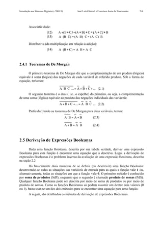 Introdução aos Sistemas Digitais (v.2001/1)           José Luís Güntzel e Francisco Assis do Nascimento   2-9




         Associatividade:
                           (12)       A +(B + C ) =(A + B )+ C = ( A + C )+ B
                           (13)       A ⋅ (B ⋅ C) = (A ⋅ B) ⋅ C = (A ⋅ C) ⋅ B

         Distributiva (da multiplicação em relação à adição):
                           (14)       A ⋅ (B + C) = A ⋅ B + A ⋅ C



2.4.1 Teoremas de De Morgan

       O primeiro teorema de De Morgan diz que a complementação de um produto (lógico)
equivale à soma (lógica) das negações de cada variável do referido produto. Sob a forma de
equação, teríamos:

                                       A ⋅ B⋅ C ⋅... = A + B + C + ... (2.1)
      O segundo teorema é o dual ( i.e., o espelho) do primeiro, ou seja, a complementação
de uma soma (lógica) equivale ao produto das negações individuais das variáveis:
                                       A + B + C + ... = A ⋅ B⋅ C⋅... (2.2)

         Particularizando os teoremas de De Morgan para duas variáveis, temos:
                                              A⋅ B = A + B          (2.3)

                                              A + B = A⋅ B          (2.4)



2.5 Derivação de Expressões Booleanas

       Dada uma função Booleana, descrita por sua tabela verdade, derivar uma expressão
Booleana para esta função é encontrar uma equação que a descreva. Logo, a derivação de
expressões Booleanas é o problema inverso da avaliação de uma expressão Booleana, descrito
na seção 2.2
       Há basicamente duas maneiras de se definir (ou descrever) uma função Booleana:
descrevendo-se todas as situações das variáveis de entrada para as quais a função vale 1 ou,
alternativamente, todas as situações em que a função vale 0. O primeiro método é conhecido
por soma de produtos (SdP), enquanto que o segundo é chamado produto de somas (PdS).
Qualquer função Booleana pode ser descrita por meio de soma de produtos ou por meio de
produto de somas. Como as funções Booleanas só podem assumir um dentre dois valores (0
ou 1), basta usar-se um dos dois métodos para se encontrar uma equação para uma função.
         A seguir, são detalhados os métodos de derivação de expressões Booleanas.
 