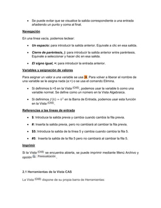  Se puede evitar que se visualice la salida correspondiente a una entrada
añadiendo un punto y coma al final.
Navegación
En una línea vacía, podemos teclear:
 Un espacio: para introducir la salida anterior. Equivale a clic en esa salida.
 Cierre de paréntesis, ): para introducir la salida anterior entre paréntesis.
Equivale a seleccionar y hacer clic en esa salida.
 El signo igual, =: para introducir la entrada anterior.
Variables y asignación de valores
Para asignar un valor a una variable se usa :=. Para volver a liberar el nombre de
una variable se le asigna nada (a:=) o se usa el comando Elimina.
 Si definimos b:=5 en la Vista , podemos usar la variable b como una
variable normal. Se define como un número en la Vista Algebraica.
 Si definimos ( ) en la Barra de Entrada, podemos usar esta función
en la Vista .
Referencias a las líneas de entrada
 $: Introduce la salida previa y cambia cuando cambia la fila previa.
 #: Inserta la salida previa, pero no cambiará al cambiar la fila previa.
 $5: Introduce la salida de la línea 5 y cambia cuando cambia la fila 5.
 #5: Inserta la salida de la fila 5 pero no cambiará al cambiar la fila 5.
Imprimir
Si la Vista se encuentra abierta, se puede imprimir mediante Menú Archivo y
opción .
2.1 Herramientas de la Vista CAS
La Vista dispone de su propia barra de Herramientas:
 