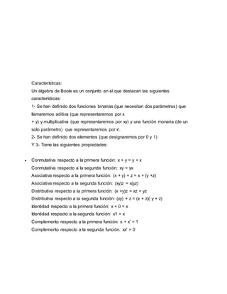 Características:
Un álgebra de Boole es un conjunto en el que destacan las siguientes
características:
1- Se han definido dos funciones binarias (que necesitan dos parámetros) que
llamaremos aditiva (que representaremos por x
+ y) y multiplicativa (que representaremos por xy) y una función monaria (de un
solo parámetro) que representaremos por x'.
2- Se han definido dos elementos (que designaremos por 0 y 1)
Y 3- Tiene las siguientes propiedades:
 Conmutativa respecto a la primera función: x + y = y + x
Conmutativa respecto a la segunda función: xy = yx
Asociativa respecto a la primera función: (x + y) + z = x + (y +z)
Asociativa respecto a la segunda función: (xy)z = x(yz)
Distributiva respecto a la primera función: (x +y)z = xz + yz
Distributiva respecto a la segunda función: (xy) + z = (x + z)( y + z)
Identidad respecto a la primera función: x + 0 = x
Identidad respecto a la segunda función: x1 = x
Complemento respecto a la primera función: x + x' = 1
Complemento respecto a la segunda función: xx' = 0
 