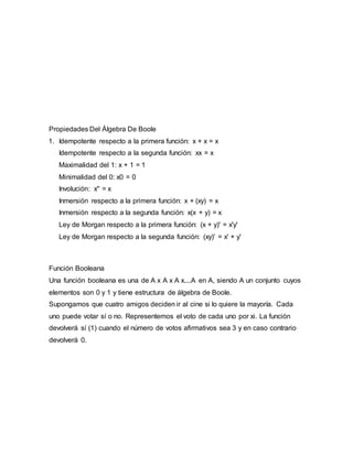 Propiedades Del Álgebra De Boole
1. Idempotente respecto a la primera función: x + x = x
Idempotente respecto a la segunda función: xx = x
Maximalidad del 1: x + 1 = 1
Minimalidad del 0: x0 = 0
Involución: x'' = x
Inmersión respecto a la primera función: x + (xy) = x
Inmersión respecto a la segunda función: x(x + y) = x
Ley de Morgan respecto a la primera función: (x + y)' = x'y'
Ley de Morgan respecto a la segunda función: (xy)' = x' + y'
Función Booleana
Una función booleana es una de A x A x A x....A en A, siendo A un conjunto cuyos
elementos son 0 y 1 y tiene estructura de álgebra de Boole.
Supongamos que cuatro amigos deciden ir al cine si lo quiere la mayoría. Cada
uno puede votar sí o no. Representemos el voto de cada uno por xi. La función
devolverá sí (1) cuando el número de votos afirmativos sea 3 y en caso contrario
devolverá 0.
 