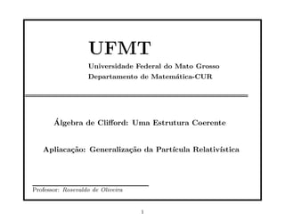 UFMT
                   Universidade Federal do Mato Grosso
                   Departamento de Matem´tica-CUR
                                        a




       ´
       Algebra de Cliﬀord: Uma Estrutura Coerente


   Apliaca¸˜o: Generaliza¸˜o da Part´
          ca             ca         ıcula Relativ´
                                                 ıstica




Professor: Rosevaldo de Oliveira


                                   1
 