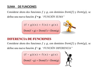 SUMA DE FUNCIONES
Considerar ahora dos funciones 𝑓 y 𝑔, con dominios 𝐷𝑜𝑚(𝑓) y 𝐷𝑜𝑚(𝑔), se
define una nueva función: 𝒇 +𝒈, “FUNCIÓN SUMA”
( f  g ) ( x )  f ( x )  g ( x )
Dom(f  g)  Dom(f )  Dom(g)
DIFERENCIA DE FUNCIONES
Considerar ahora dos funciones 𝑓 y 𝑔, con dominios 𝐷𝑜𝑚(𝑓) y 𝐷𝑜𝑚(𝑔), se
define una nueva función: 𝒇 −𝒈, “FUNCIÓN DIFERENCIA”
( f  g ) ( x )  f ( x )  g ( x )
Dom(f g)  Dom(f )  Dom(g)
 