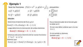 Ejemplo 1
Solución:
Luego determine la intersección de ambos dominios
Sabemos que:
Pero el denominador de la función g(x)
no debe ser 0
En ese caso debe cuidarse que x no sea
1 ni -1
En tal sentido su dominio
también será:
 