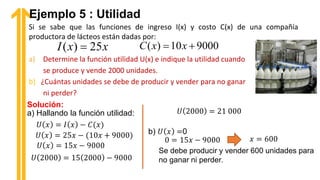 Si se sabe que las funciones de ingreso I(x) y costo C(x) de una compañía
productora de lácteos están dadas por:
a) Determine la función utilidad U(x) e indique la utilidad cuando
se produce y vende 2000 unidades.
b) ¿Cuántas unidades se debe de producir y vender para no ganar
ni perder?
Ejemplo 5 : Utilidad
Solución:
a) Hallando la función utilidad:
Se debe producir y vender 600 unidades para
no ganar ni perder.
 