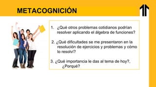 METACOGNICIÓN
1. ¿Qué otros problemas cotidianos podrían
resolver aplicando el álgebra de funciones?
2. ¿Qué dificultades se me presentaron en la
resolución de ejercicios y problemas y cómo
lo resolví?
3. ¿Qué importancia le das al tema de hoy?,
¿Porqué?
 