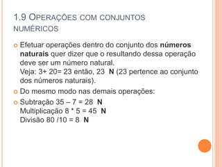 1.9 OPERAÇÕES COM CONJUNTOS
NUMÉRICOS
 Efetuar operações dentro do conjunto dos números
naturais quer dizer que o resultando dessa operação
deve ser um número natural.
Veja: 3+ 20= 23 então, 23 N (23 pertence ao conjunto
dos números naturais).
 Do mesmo modo nas demais operações:
 Subtração 35 – 7 = 28 N
Multiplicação 8 * 5 = 45 N
Divisão 80 /10 = 8 N
 