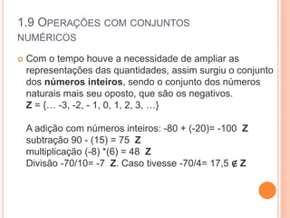 1.9 OPERAÇÕES COM CONJUNTOS
NUMÉRICOS
 Com o tempo houve a necessidade de ampliar as
representações das quantidades, assim surgiu o conjunto
dos números inteiros, sendo o conjunto dos números
naturais mais seu oposto, que são os negativos.
Z = {… -3, -2, - 1, 0, 1, 2, 3, …}
A adição com números inteiros: -80 + (-20)= -100 Z
subtração 90 - (15) = 75 Z
multiplicação (-8) *(6) = 48 Z
Divisão -70/10= -7 Z. Caso tivesse -70/4= 17,5 ∉ Z
 