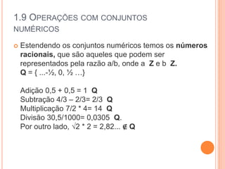 1.9 OPERAÇÕES COM CONJUNTOS
NUMÉRICOS
 Estendendo os conjuntos numéricos temos os números
racionais, que são aqueles que podem ser
representados pela razão a/b, onde a Z e b Z.
Q = { ...-½, 0, ½ …}
Adição 0,5 + 0,5 = 1 Q
Subtração 4/3 – 2/3= 2/3 Q
Multiplicação 7/2 * 4= 14 Q
Divisão 30,5/1000= 0,0305 Q.
Por outro lado, √2 * 2 = 2,82... ∉ Q
 