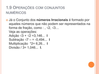 1.9 OPERAÇÕES COM CONJUNTOS
NUMÉRICOS
 Já o Conjunto dos números Irracionais é formado por
aqueles números que não podem ser representados na
forma de fração, como : , √2, √3…
Veja as operações:
Adição √3 + √2 =3,146... I
Subtração √7 – = -0,494... I
Multiplicação *2= 6,26... I
Divisão / 3= 1,046... I.
 