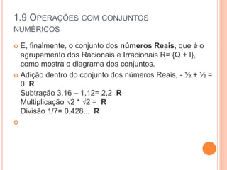 1.9 OPERAÇÕES COM CONJUNTOS
NUMÉRICOS
 E, finalmente, o conjunto dos números Reais, que é o
agrupamento dos Racionais e Irracionais R= {Q + I},
como mostra o diagrama dos conjuntos.
 Adição dentro do conjunto dos números Reais, - ½ + ½ =
0 R
Subtração 3,16 – 1,12= 2,2 R
Multiplicação √2 * √2 = R
Divisão 1/7= 0,428... R

 