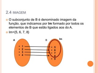 2.4 IMAGEM
 O subconjunto de B é denominado imagem da
função, que indicamos por Im formado por todos os
elementos de B que estão ligados aos do A.
 Im={5, 6, 7, 8}
 5
 6
 7
 8
 9
 1
 2
 3
 4
A B Im
 