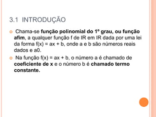 3.1 INTRODUÇÃO
 Chama-se função polinomial do 1º grau, ou função
afim, a qualquer função f de IR em IR dada por uma lei
da forma f(x) = ax + b, onde a e b são números reais
dados e a0.
 Na função f(x) = ax + b, o número a é chamado de
coeficiente de x e o número b é chamado termo
constante.
 