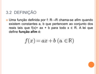 3.2 DEFINIÇÃO
 Uma função definida por f: R→R chama-se afim quando
existem constantes a, b que pertencem ao conjunto dos
reais tais que f(x)= ax + b para todo x ∈ R. A lei que
define função afim é:
 