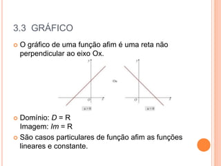 3.3 GRÁFICO
 O gráfico de uma função afim é uma reta não
perpendicular ao eixo Ox.
 Domínio: D = R
Imagem: Im = R
 São casos particulares de função afim as funções
lineares e constante.
 