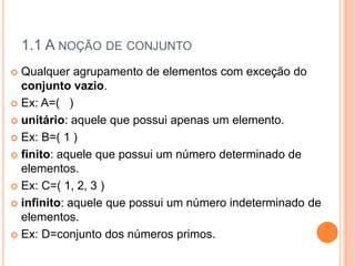 1.1 A NOÇÃO DE CONJUNTO
 Qualquer agrupamento de elementos com exceção do
conjunto vazio.
 Ex: A=( )
 unitário: aquele que possui apenas um elemento.
 Ex: B=( 1 )
 finito: aquele que possui um número determinado de
elementos.
 Ex: C=( 1, 2, 3 )
 infinito: aquele que possui um número indeterminado de
elementos.
 Ex: D=conjunto dos números primos.
 