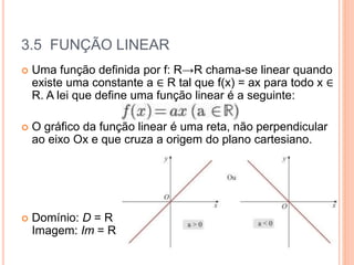 3.5 FUNÇÃO LINEAR
 Uma função definida por f: R→R chama-se linear quando
existe uma constante a ∈ R tal que f(x) = ax para todo x ∈
R. A lei que define uma função linear é a seguinte:
 O gráfico da função linear é uma reta, não perpendicular
ao eixo Ox e que cruza a origem do plano cartesiano.
 Domínio: D = R
Imagem: Im = R
 