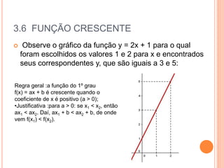 3.6 FUNÇÃO CRESCENTE
 Observe o gráfico da função y = 2x + 1 para o qual
foram escolhidos os valores 1 e 2 para x e encontrados
seus correspondentes y, que são iguais a 3 e 5:
Regra geral :a função do 1º grau
f(x) = ax + b é crescente quando o
coeficiente de x é positivo (a > 0);
•Justificativa :para a > 0: se x1 < x2, então
ax1 < ax2. Daí, ax1 + b < ax2 + b, de onde
vem f(x1) < f(x2).
 