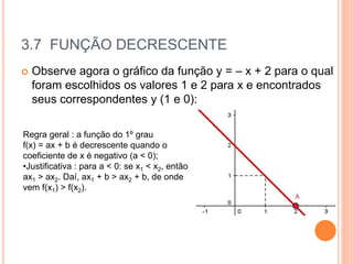 3.7 FUNÇÃO DECRESCENTE
 Observe agora o gráfico da função y = – x + 2 para o qual
foram escolhidos os valores 1 e 2 para x e encontrados
seus correspondentes y (1 e 0):
Regra geral : a função do 1º grau
f(x) = ax + b é decrescente quando o
coeficiente de x é negativo (a < 0);
•Justificativa : para a < 0: se x1 < x2, então
ax1 > ax2. Daí, ax1 + b > ax2 + b, de onde
vem f(x1) > f(x2).
 