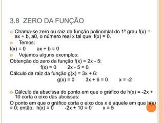 3.8 ZERO DA FUNÇÃO
 Chama-se zero ou raiz da função polinomial do 1º grau f(x) =
ax + b, a0, o número real x tal que f(x) = 0.
 Temos:
f(x) = 0 ax + b = 0
 Vejamos alguns exemplos:
Obtenção do zero da função f(x) = 2x - 5:
f(x) = 0 2x - 5 = 0
Cálculo da raiz da função g(x) = 3x + 6:
g(x) = 0 3x + 6 = 0 x = -2
 Cálculo da abscissa do ponto em que o gráfico de h(x) = -2x +
10 corta o eixo das abcissas:
O ponto em que o gráfico corta o eixo dos x é aquele em que h(x)
= 0; então: h(x) = 0 -2x + 10 = 0 x = 5
 