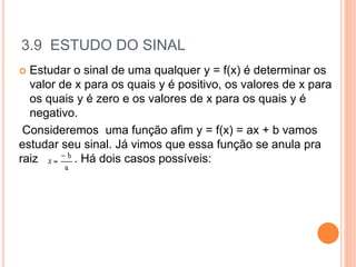 3.9 ESTUDO DO SINAL
 Estudar o sinal de uma qualquer y = f(x) é determinar os
valor de x para os quais y é positivo, os valores de x para
os quais y é zero e os valores de x para os quais y é
negativo.
Consideremos uma função afim y = f(x) = ax + b vamos
estudar seu sinal. Já vimos que essa função se anula pra
raiz . Há dois casos possíveis:
 