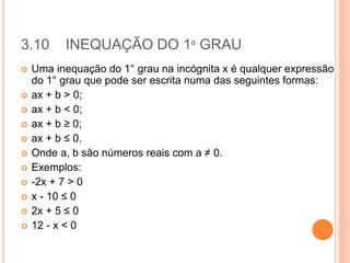 3.10 INEQUAÇÃO DO 1º GRAU
 Uma inequação do 1° grau na incógnita x é qualquer expressão
do 1° grau que pode ser escrita numa das seguintes formas:
 ax + b > 0;
 ax + b < 0;
 ax + b ≥ 0;
 ax + b ≤ 0.
 Onde a, b são números reais com a ≠ 0.
 Exemplos:
 -2x + 7 > 0
 x - 10 ≤ 0
 2x + 5 ≤ 0
 12 - x < 0
 